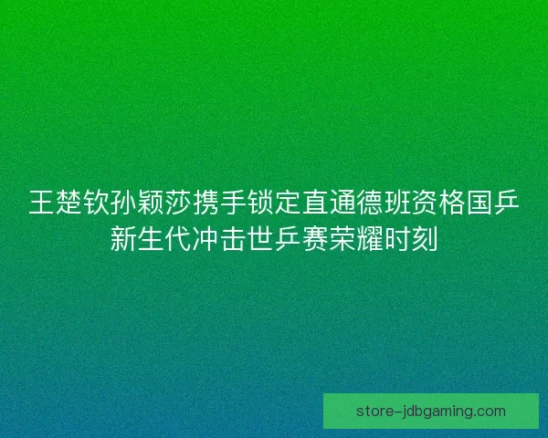 王楚钦孙颖莎携手锁定直通德班资格国乒新生代冲击世乒赛荣耀时刻 王楚钦孙颖莎携手锁定直通德班资格国乒新生代冲击世乒赛荣耀时刻