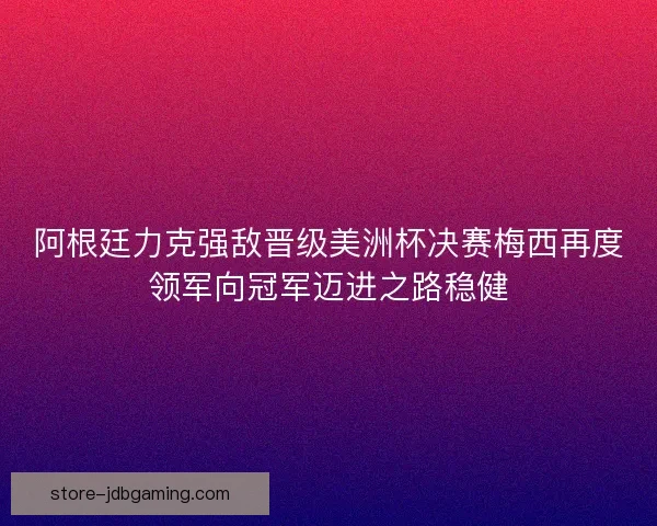 阿根廷力克强敌晋级美洲杯决赛梅西再度领军向冠军迈进之路稳健
