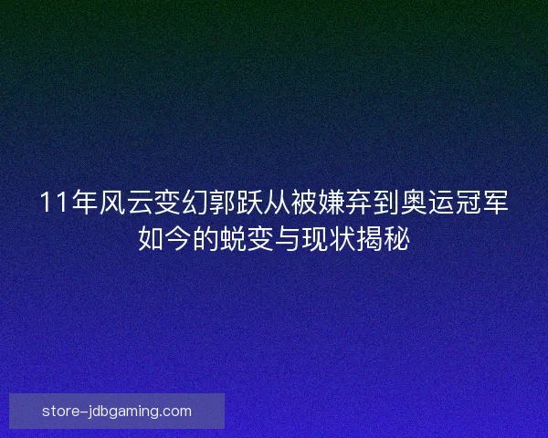 11年风云变幻郭跃从被嫌弃到奥运冠军如今的蜕变与现状揭秘 11年风云变幻郭跃从被嫌弃到奥运冠军如今的蜕变与现状揭秘