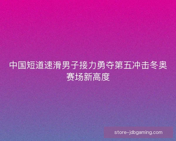 中国短道速滑男子接力勇夺第五冲击冬奥赛场新高度 中国短道速滑男子接力勇夺第五冲击冬奥赛场新高度