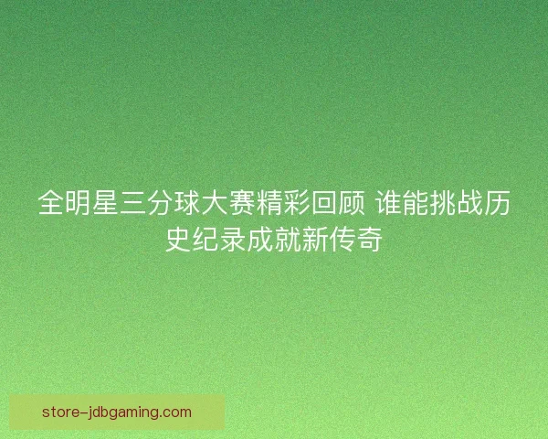 全明星三分球大赛精彩回顾 谁能挑战历史纪录成就新传奇