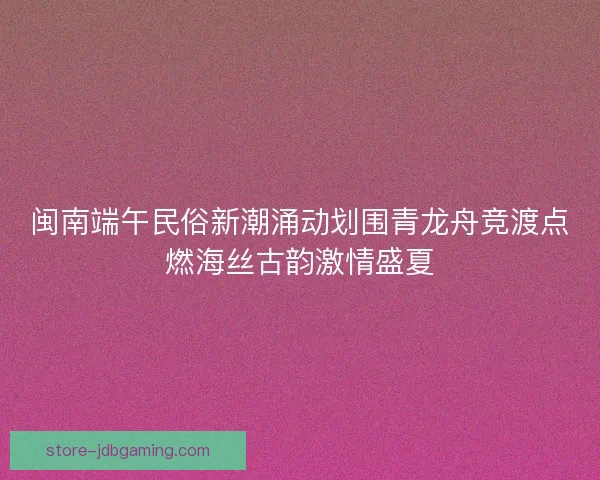 闽南端午民俗新潮涌动划围青龙舟竞渡点燃海丝古韵激情盛夏