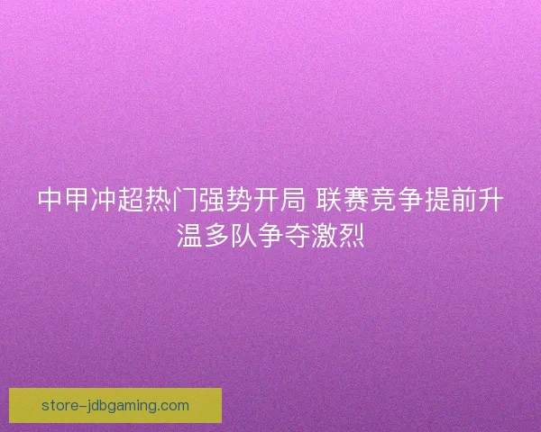 中甲冲超热门强势开局 联赛竞争提前升温多队争夺激烈 中甲冲超热门强势开局 联赛竞争提前升温多队争夺激烈