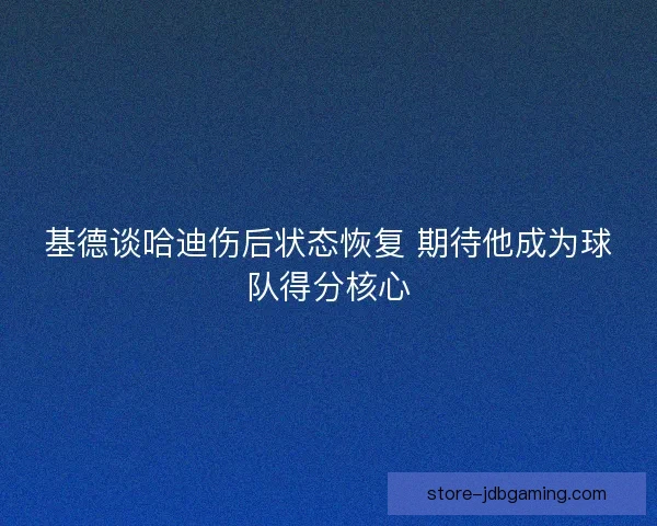 基德谈哈迪伤后状态恢复 期待他成为球队得分核心