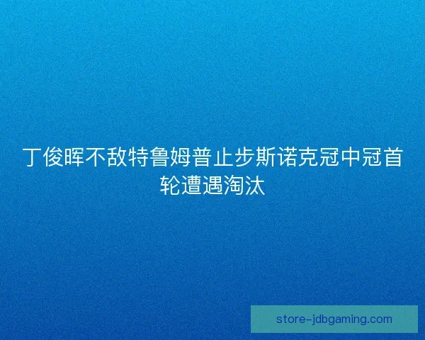 丁俊晖不敌特鲁姆普止步斯诺克冠中冠首轮遭遇淘汰 丁俊晖不敌特鲁姆普止步斯诺克冠中冠首轮遭遇淘汰