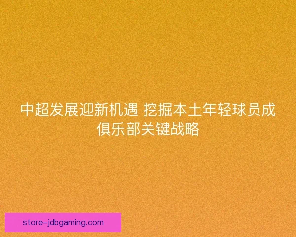 中超发展迎新机遇 挖掘本土年轻球员成俱乐部关键战略