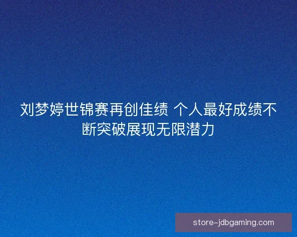 刘梦婷世锦赛再创佳绩 个人最好成绩不断突破展现无限潜力