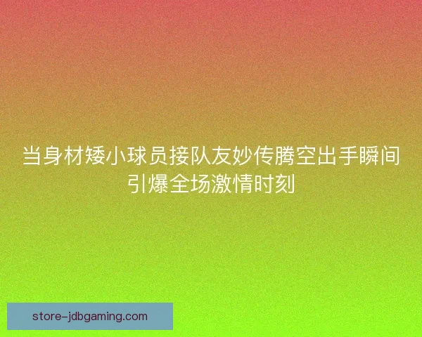 当身材矮小球员接队友妙传腾空出手瞬间引爆全场激情时刻