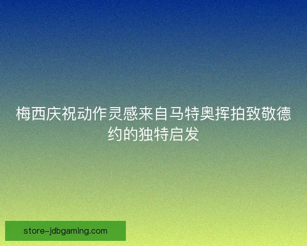 梅西庆祝动作灵感来自马特奥挥拍致敬德约的独特启发