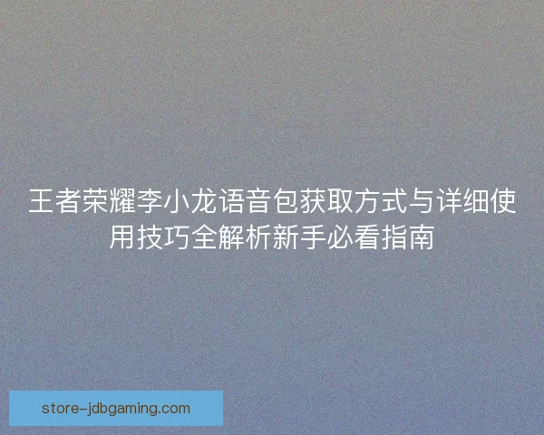 王者荣耀李小龙语音包获取方式与详细使用技巧全解析新手必看指南