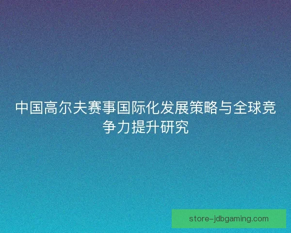 中国高尔夫赛事国际化发展策略与全球竞争力提升研究 中国高尔夫赛事国际化发展策略与全球竞争力提升研究