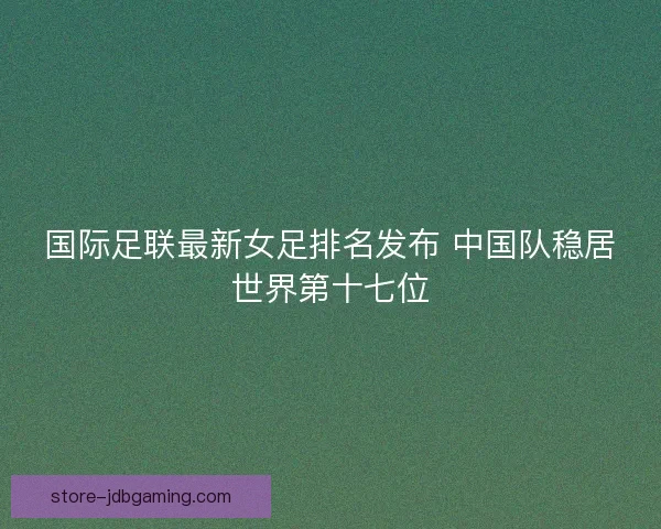 国际足联最新女足排名发布 中国队稳居世界第十七位 国际足联最新女足排名发布 中国队稳居世界第十七位
