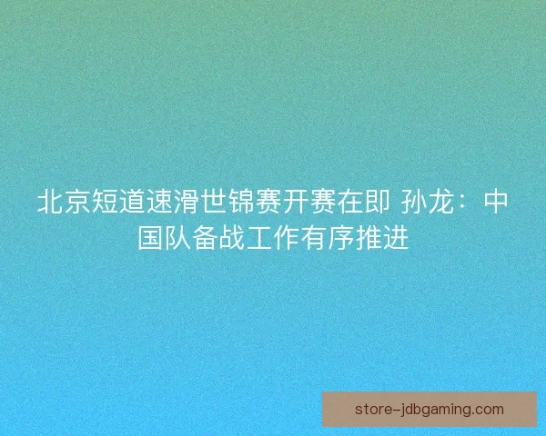 北京短道速滑世锦赛开赛在即 孙龙：中国队备战工作有序推进